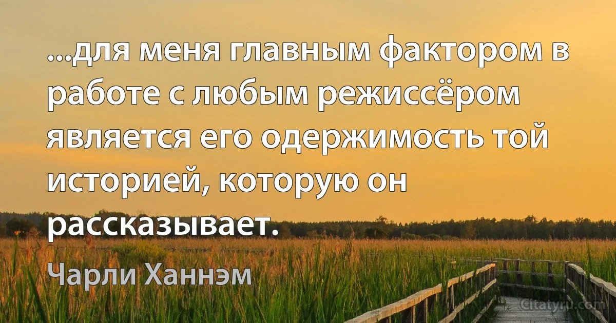 ...для меня главным фактором в работе с любым режиссёром является его одержимость той историей, которую он рассказывает. (Чарли Ханнэм)