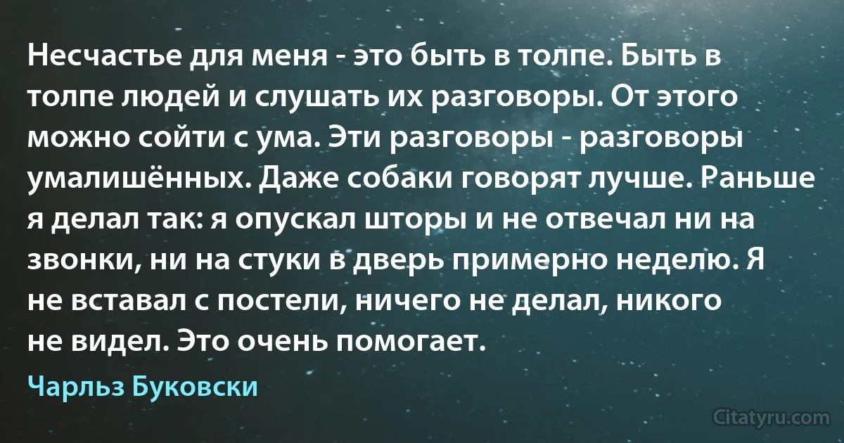 Несчастье для меня - это быть в толпе. Быть в толпе людей и слушать их разговоры. От этого можно сойти с ума. Эти разговоры - разговоры умалишённых. Даже собаки говорят лучше. Раньше я делал так: я опускал шторы и не отвечал ни на звонки, ни на стуки в дверь примерно неделю. Я не вставал с постели, ничего не делал, никого не видел. Это очень помогает. (Чарльз Буковски)