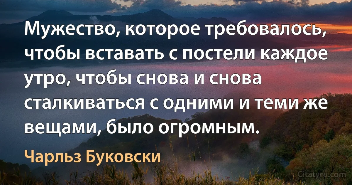 Мужество, которое требовалось, чтобы вставать с постели каждое утро, чтобы снова и снова сталкиваться с одними и теми же вещами, было огромным. (Чарльз Буковски)