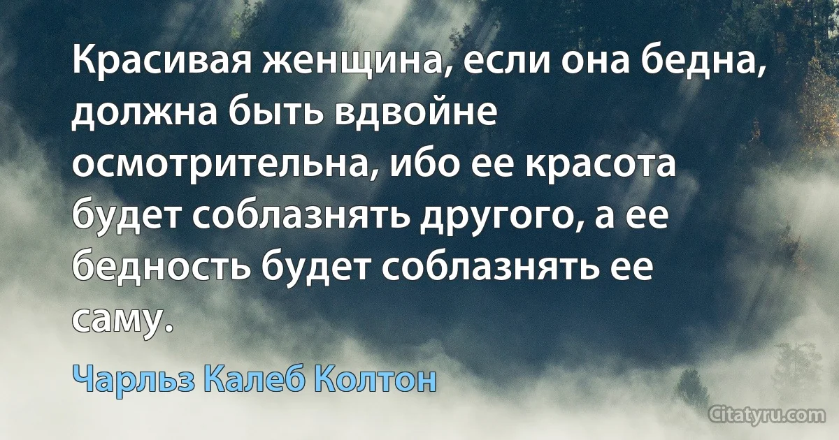 Красивая женщина, если она бедна, должна быть вдвойне осмотрительна, ибо ее красота будет соблазнять другого, а ее бедность будет соблазнять ее саму. (Чарльз Калеб Колтон)