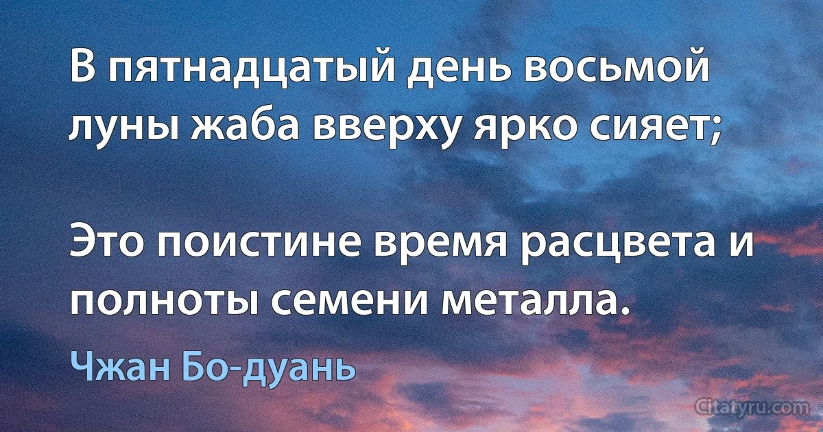 В пятнадцатый день восьмой луны жаба вверху ярко сияет;

Это поистине время расцвета и полноты семени металла. (Чжан Бо-дуань)