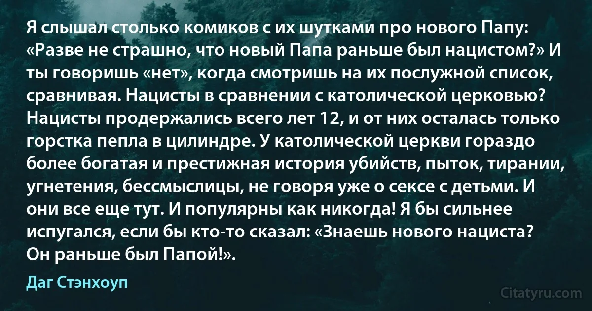 Я слышал столько комиков с их шутками про нового Папу: «Разве не страшно, что новый Папа раньше был нацистом?» И ты говоришь «нет», когда смотришь на их послужной список, сравнивая. Нацисты в сравнении с католической церковью? Нацисты продержались всего лет 12, и от них осталась только горстка пепла в цилиндре. У католической церкви гораздо более богатая и престижная история убийств, пыток, тирании, угнетения, бессмыслицы, не говоря уже о сексе с детьми. И они все еще тут. И популярны как никогда! Я бы сильнее испугался, если бы кто-то сказал: «Знаешь нового нациста? Он раньше был Папой!». (Даг Стэнхоуп)