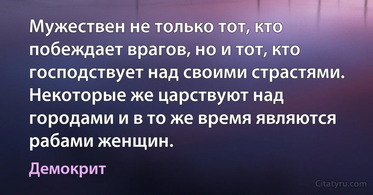 Мужествен не только тот, кто побеждает врагов, но и тот, кто господствует над своими страстями. Некоторые же царствуют над городами и в то же время являются рабами женщин. (Демокрит)