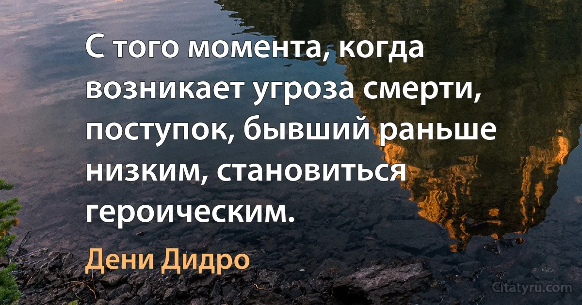 С того момента, когда возникает угроза смерти, поступок, бывший раньше низким, становиться героическим. (Дени Дидро)