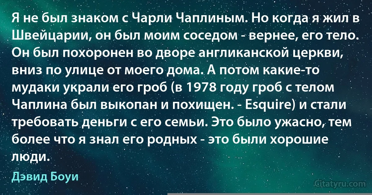 Я не был знаком с Чарли Чаплиным. Но когда я жил в Швейцарии, он был моим соседом - вернее, его тело. Он был похоронен во дворе англиканской церкви, вниз по улице от моего дома. А потом какие-то мудаки украли его гроб (в 1978 году гроб с телом Чаплина был выкопан и похищен. - Esquire) и стали требовать деньги с его семьи. Это было ужасно, тем более что я знал его родных - это были хорошие люди. (Дэвид Боуи)