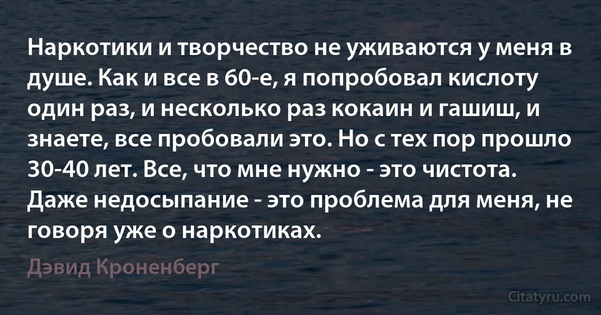 Наркотики и творчество не уживаются у меня в душе. Как и все в 60-е, я попробовал кислоту один раз, и несколько раз кокаин и гашиш, и знаете, все пробовали это. Но с тех пор прошло 30-40 лет. Все, что мне нужно - это чистота. Даже недосыпание - это проблема для меня, не говоря уже о наркотиках. (Дэвид Кроненберг)