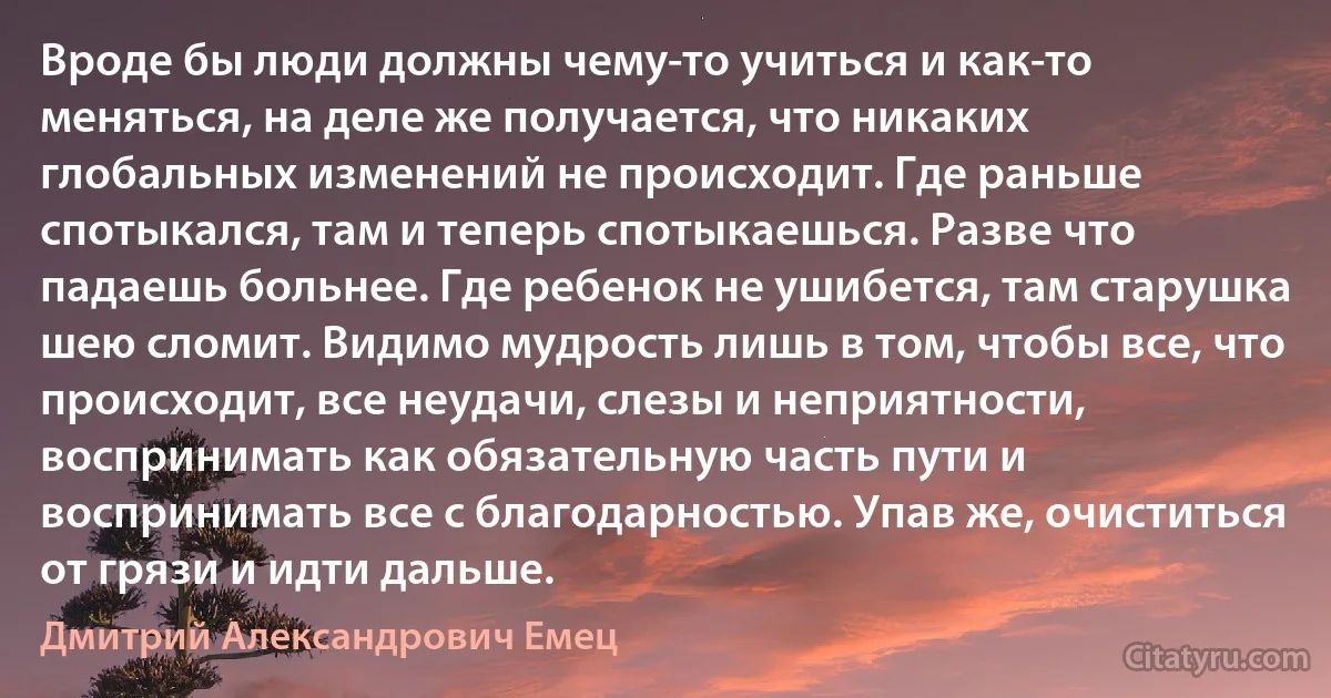 Вроде бы люди должны чему-то учиться и как-то меняться, на деле же получается, что никаких глобальных изменений не происходит. Где раньше спотыкался, там и теперь спотыкаешься. Разве что падаешь больнее. Где ребенок не ушибется, там старушка шею сломит. Видимо мудрость лишь в том, чтобы все, что происходит, все неудачи, слезы и неприятности, воспринимать как обязательную часть пути и воспринимать все с благодарностью. Упав же, очиститься от грязи и идти дальше. (Дмитрий Александрович Емец)