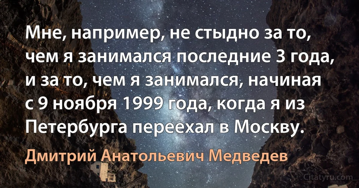 Мне, например, не стыдно за то, чем я занимался последние 3 года, и за то, чем я занимался, начиная с 9 ноября 1999 года, когда я из Петербурга переехал в Москву. (Дмитрий Анатольевич Медведев)