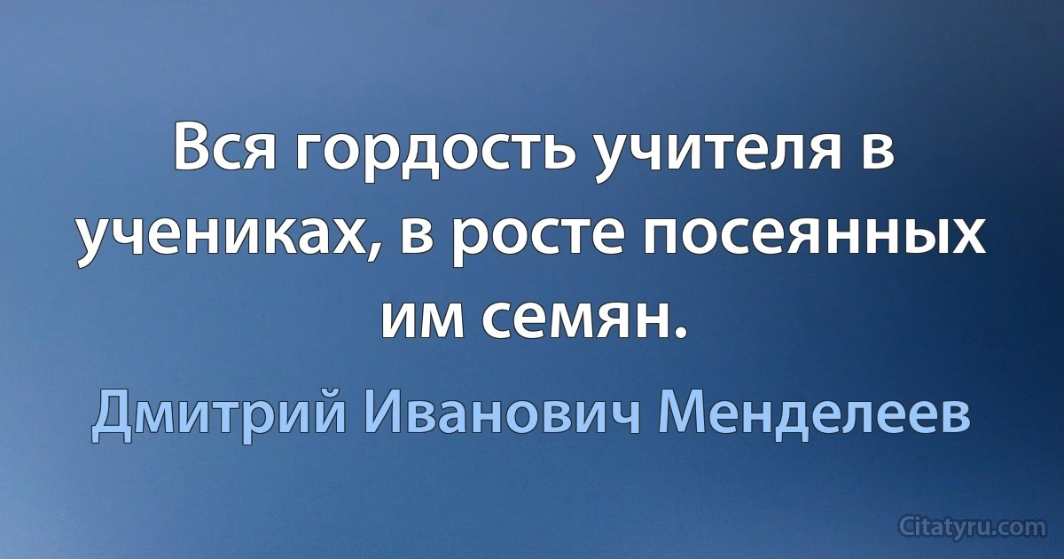 Вся гордость учителя в учениках, в росте посеянных им семян. (Дмитрий Иванович Менделеев)