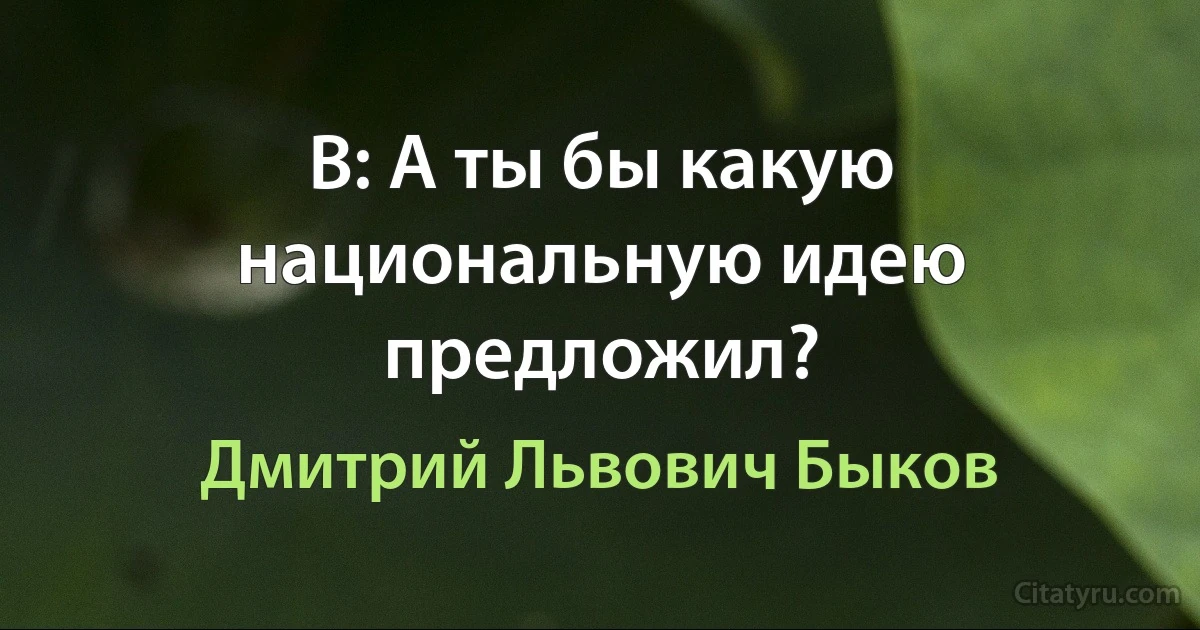 В: А ты бы какую национальную идею предложил? (Дмитрий Львович Быков)