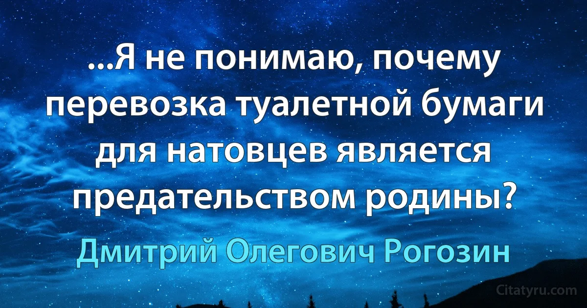 ...Я не понимаю, почему перевозка туалетной бумаги для натовцев является предательством родины? (Дмитрий Олегович Рогозин)