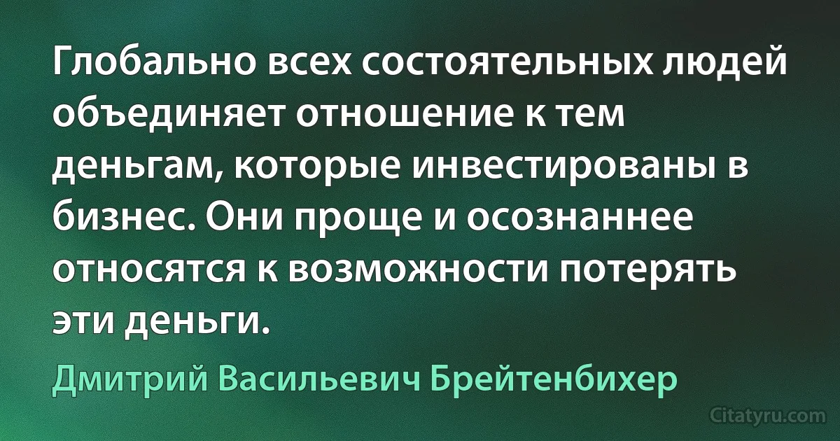 Глобально всех состоятельных людей объединяет отношение к тем деньгам, которые инвестированы в бизнес. Они проще и осознаннее относятся к возможности потерять эти деньги. (Дмитрий Васильевич Брейтенбихер)