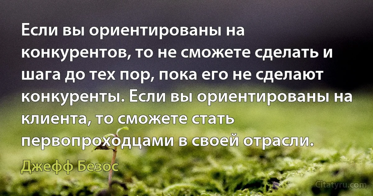 Если вы ориентированы на конкурентов, то не сможете сделать и шага до тех пор, пока его не сделают конкуренты. Если вы ориентированы на клиента, то сможете стать первопроходцами в своей отрасли. (Джефф Безос)