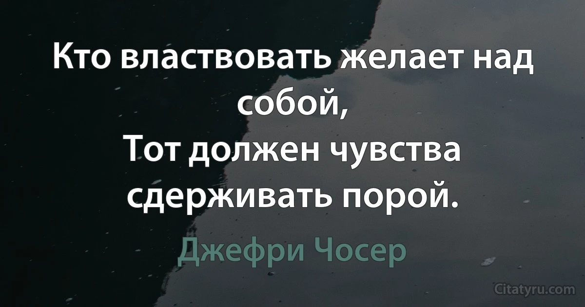 Кто властвовать желает над собой,
Тот должен чувства сдерживать порой. (Джефри Чосер)