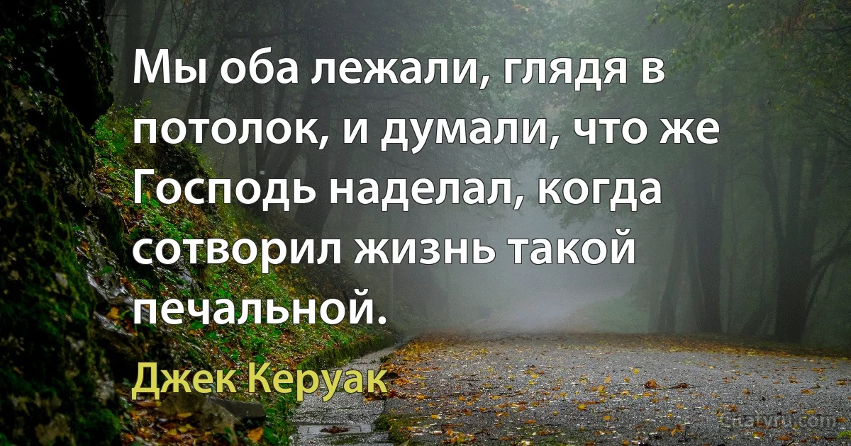 Мы оба лежали, глядя в потолок, и думали, что же Господь наделал, когда сотворил жизнь такой печальной. (Джек Керуак)