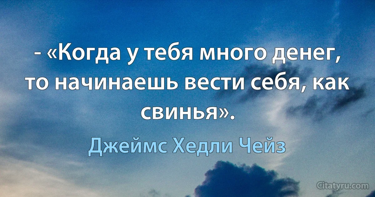 - «Когда у тебя много денег, то начинаешь вести себя, как свинья». (Джеймс Хедли Чейз)