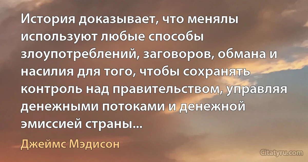 История доказывает, что менялы используют любые способы злоупотреблений, заговоров, обмана и насилия для того, чтобы сохранять контроль над правительством, управляя денежными потоками и денежной эмиссией страны... (Джеймс Мэдисон)