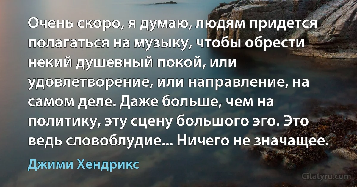 Очень скоро, я думаю, людям придется полагаться на музыку, чтобы обрести некий душевный покой, или удовлетворение, или направление, на самом деле. Даже больше, чем на политику, эту сцену большого эго. Это ведь словоблудие... Ничего не значащее. (Джими Хендрикс)