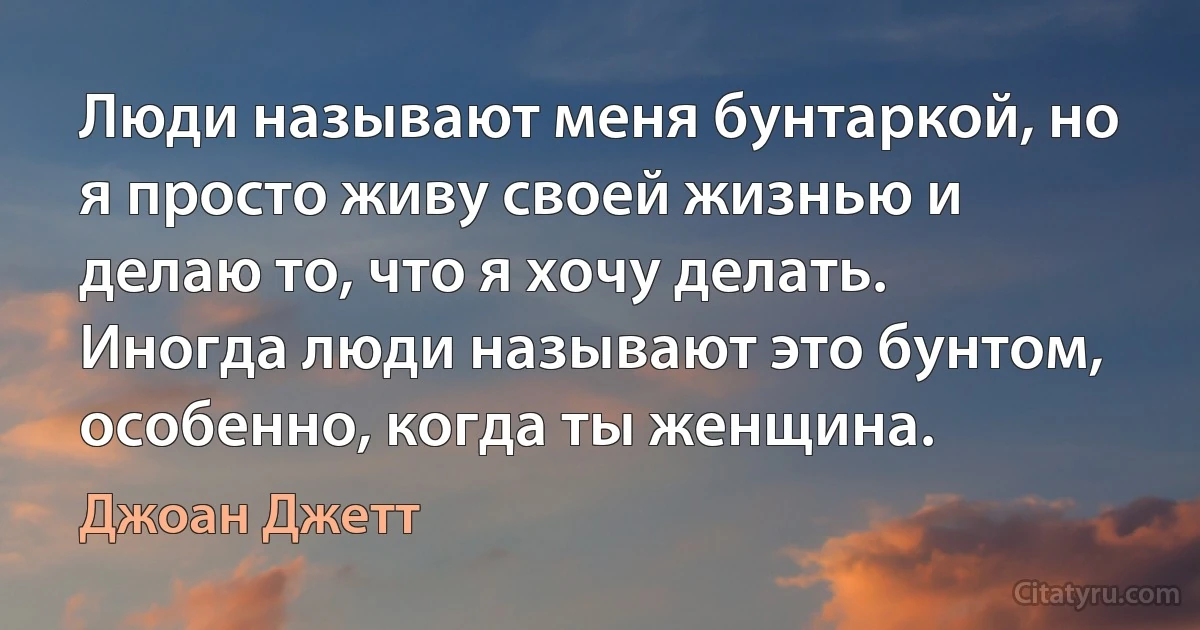 Люди называют меня бунтаркой, но я просто живу своей жизнью и делаю то, что я хочу делать. Иногда люди называют это бунтом, особенно, когда ты женщина. (Джоан Джетт)