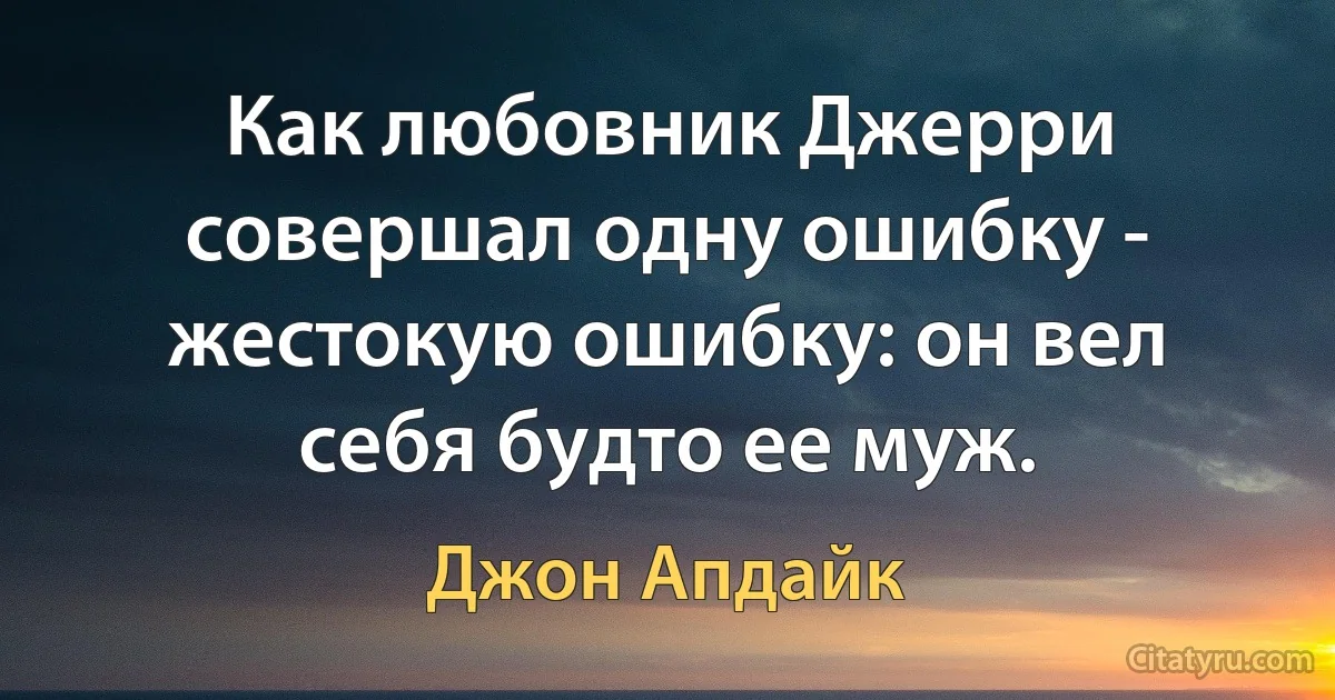 Как любовник Джерри совершал одну ошибку - жестокую ошибку: он вел себя будто ее муж. (Джон Апдайк)