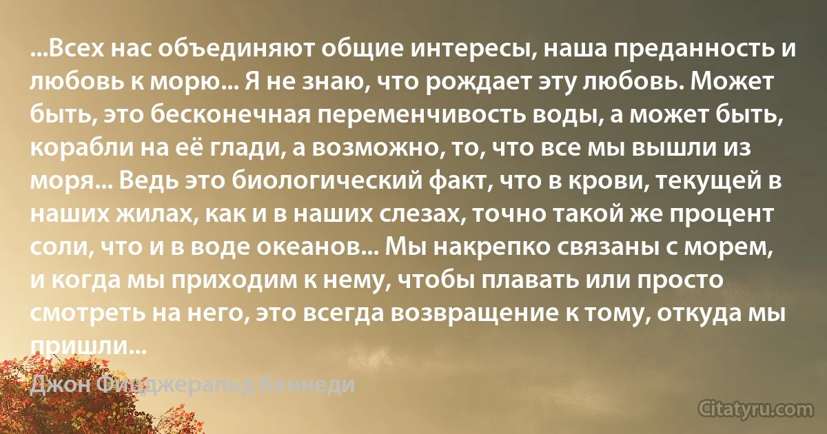 ...Всех нас объединяют общие интересы, наша преданность и любовь к морю... Я не знаю, что рождает эту любовь. Может быть, это бесконечная переменчивость воды, а может быть, корабли на её глади, а возможно, то, что все мы вышли из моря... Ведь это биологический факт, что в крови, текущей в наших жилах, как и в наших слезах, точно такой же процент соли, что и в воде океанов... Мы накрепко связаны с морем, и когда мы приходим к нему, чтобы плавать или просто смотреть на него, это всегда возвращение к тому, откуда мы пришли... (Джон Фицджеральд Кеннеди)