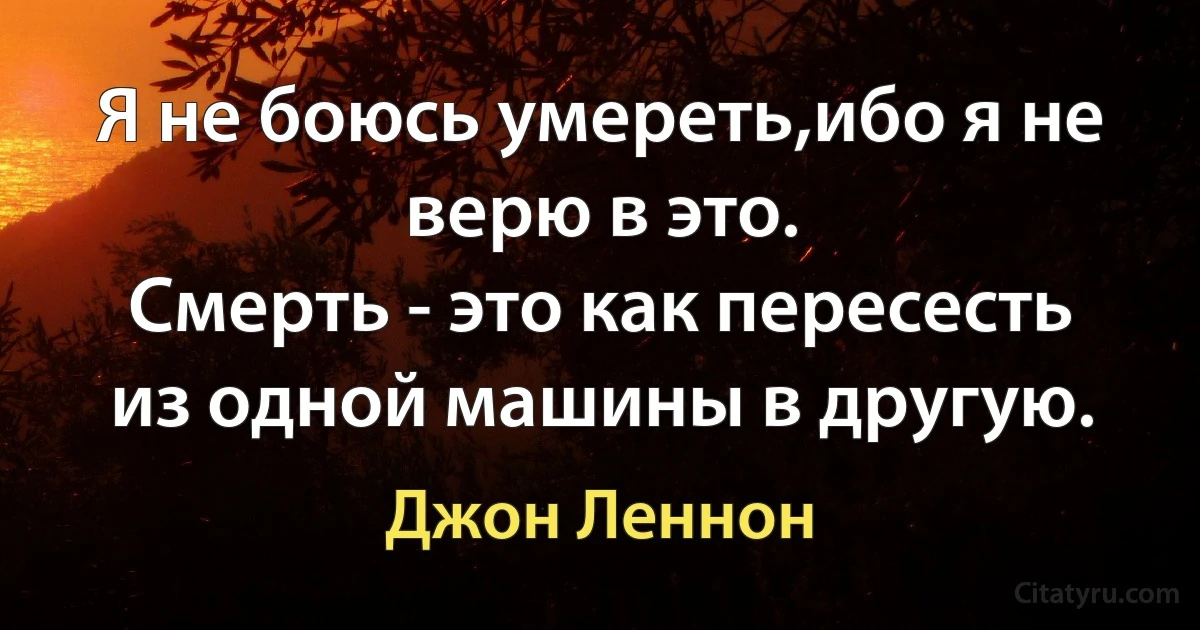 Я не боюсь умереть,ибо я не верю в это.
Смерть - это как пересесть из одной машины в другую. (Джон Леннон)