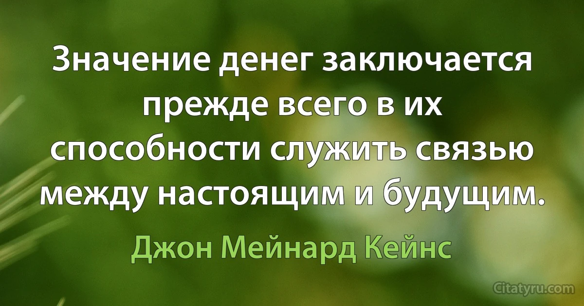 Значение денег заключается прежде всего в их способности служить связью между настоящим и будущим. (Джон Мейнард Кейнс)