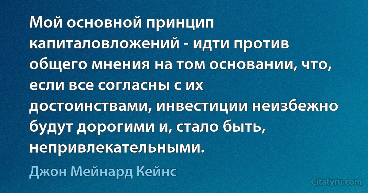 Мой основной принцип капиталовложений - идти против общего мнения на том основании, что, если все согласны с их достоинствами, инвестиции неизбежно будут дорогими и, стало быть, непривлекательными. (Джон Мейнард Кейнс)