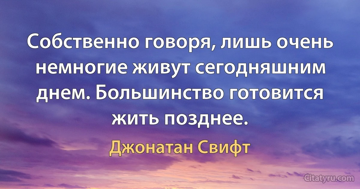 Собственно говоря, лишь очень немногие живут сегодняшним днем. Большинство готовится жить позднее. (Джонатан Свифт)