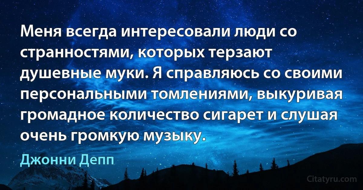 Меня всегда интересовали люди со странностями, которых терзают душевные муки. Я справляюсь со своими персональными томлениями, выкуривая громадное количество сигарет и слушая очень громкую музыку. (Джонни Депп)