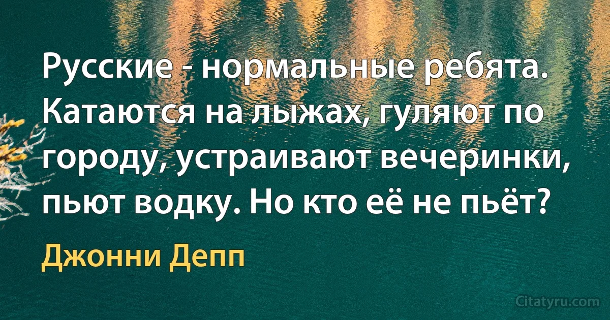 Русские - нормальные ребята. Катаются на лыжах, гуляют по городу, устраивают вечеринки, пьют водку. Но кто её не пьёт? (Джонни Депп)