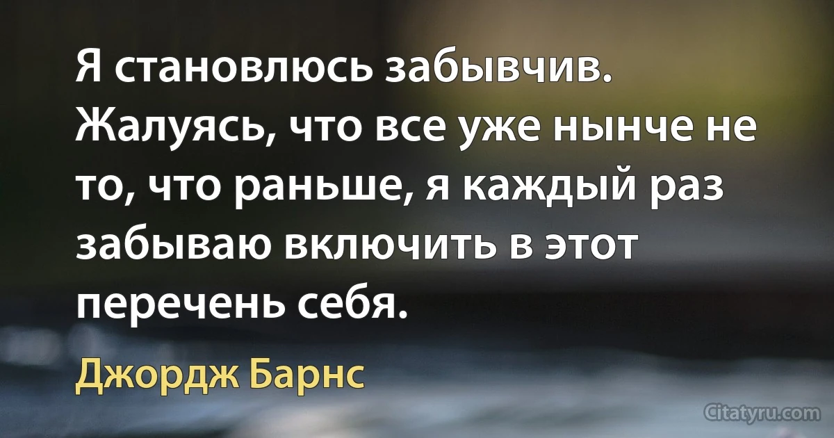 Я становлюсь забывчив. Жалуясь, что все уже нынче не то, что раньше, я каждый раз забываю включить в этот перечень себя. (Джордж Барнс)