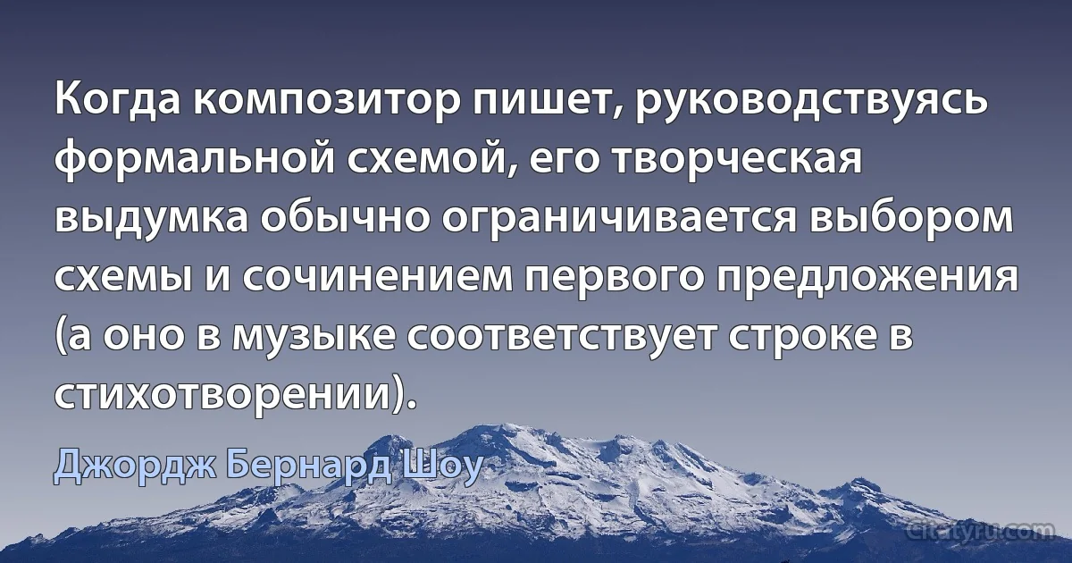 Когда композитор пишет, руководствуясь формальной схемой, его творческая выдумка обычно ограничивается выбором схемы и сочинением первого предложения (а оно в музыке соответствует строке в стихотворении). (Джордж Бернард Шоу)