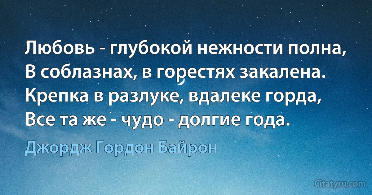 Любовь - глубокой нежности полна,
В соблазнах, в горестях закалена.
Крепка в разлуке, вдалеке горда,
Все та же - чудо - долгие года. (Джордж Гордон Байрон)