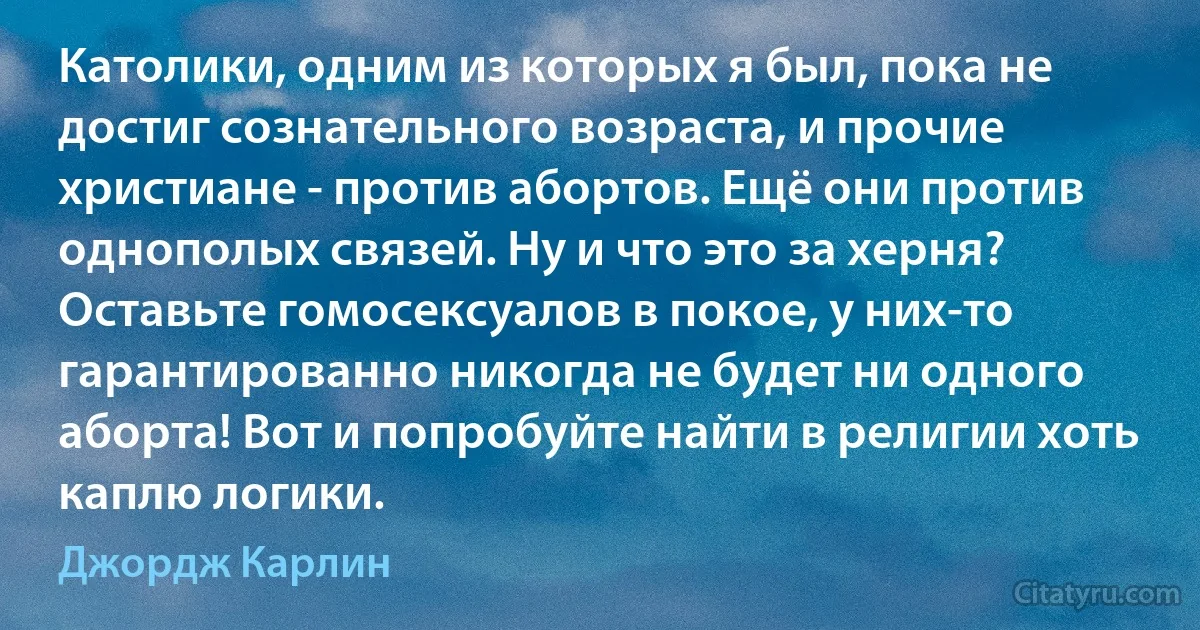 Католики, одним из которых я был, пока не достиг сознательного возраста, и прочие христиане - против абортов. Ещё они против однополых связей. Ну и что это за херня? Оставьте гомосексуалов в покое, у них-то гарантированно никогда не будет ни одного аборта! Вот и попробуйте найти в религии хоть каплю логики. (Джордж Карлин)