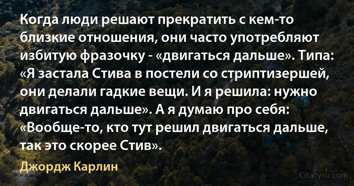 Когда люди решают прекратить с кем-то близкие отношения, они часто употребляют избитую фразочку - «двигаться дальше». Типа: «Я застала Стива в постели со стриптизершей, они делали гадкие вещи. И я решила: нужно двигаться дальше». А я думаю про себя: «Вообще-то, кто тут решил двигаться дальше, так это скорее Стив». (Джордж Карлин)