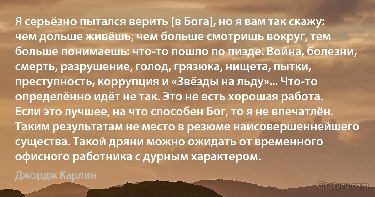 Я серьёзно пытался верить [в Бога], но я вам так скажу: чем дольше живёшь, чем больше смотришь вокруг, тем больше понимаешь: что-то пошло по пизде. Война, болезни, смерть, разрушение, голод, грязюка, нищета, пытки, преступность, коррупция и «Звёзды на льду»... Что-то определённо идёт не так. Это не есть хорошая работа. Если это лучшее, на что способен Бог, то я не впечатлён. Таким результатам не место в резюме наисовершеннейшего существа. Такой дряни можно ожидать от временного офисного работника с дурным характером. (Джордж Карлин)