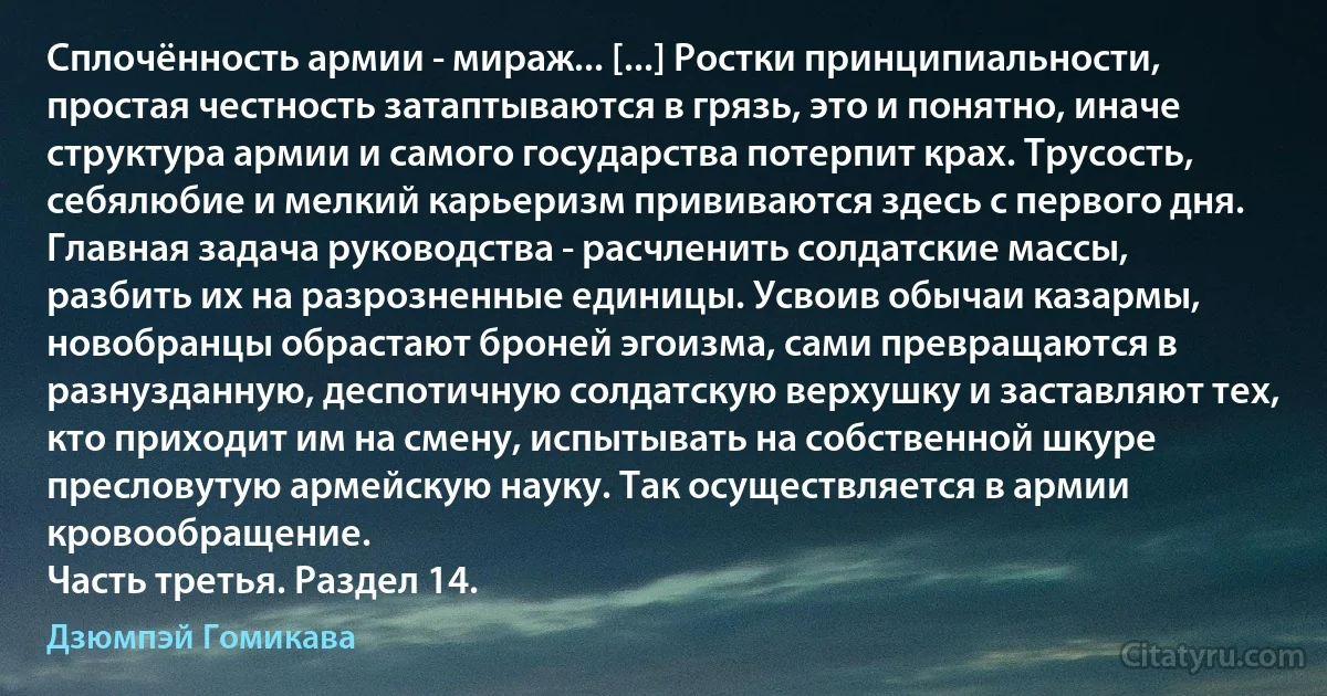 Сплочённость армии - мираж... [...] Ростки принципиальности, простая честность затаптываются в грязь, это и понятно, иначе структура армии и самого государства потерпит крах. Трусость, себялюбие и мелкий карьеризм прививаются здесь с первого дня. Главная задача руководства - расчленить солдатские массы, разбить их на разрозненные единицы. Усвоив обычаи казармы, новобранцы обрастают броней эгоизма, сами превращаются в разнузданную, деспотичную солдатскую верхушку и заставляют тех, кто приходит им на смену, испытывать на собственной шкуре пресловутую армейскую науку. Так осуществляется в армии кровообращение.
Часть третья. Раздел 14. (Дзюмпэй Гомикава)