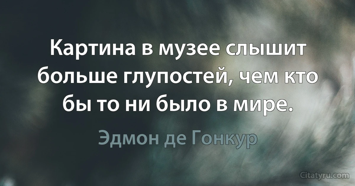 Картина в музее слышит больше глупостей, чем кто бы то ни было в мире. (Эдмон де Гонкур)