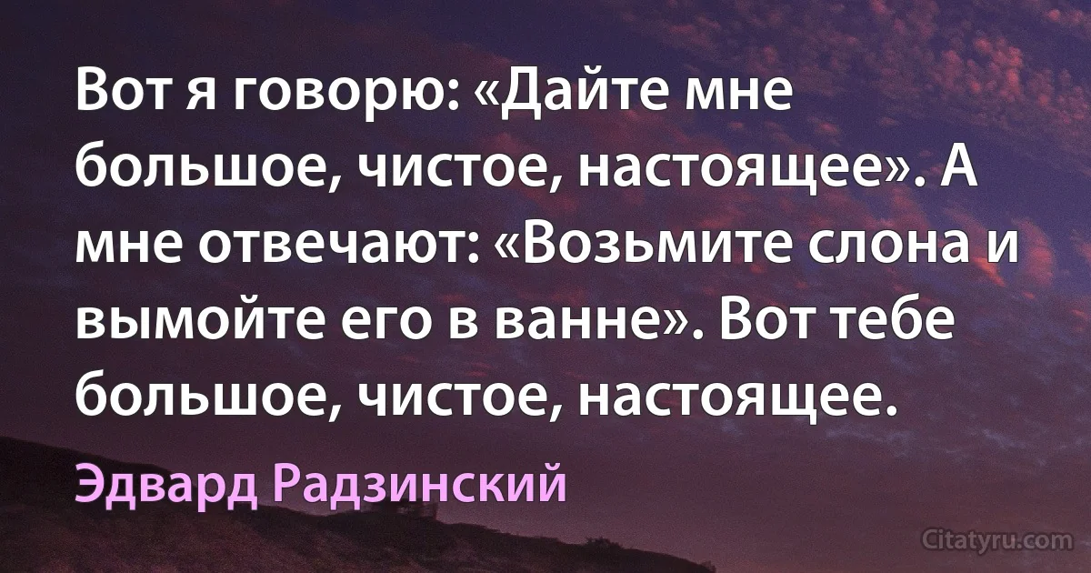 Вот я говорю: «Дайте мне большое, чистое, настоящее». А мне отвечают: «Возьмите слона и вымойте его в ванне». Вот тебе большое, чистое, настоящее. (Эдвард Радзинский)