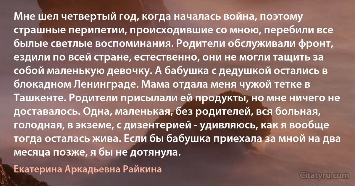 Мне шел четвертый год, когда началась война, поэтому страшные перипетии, происходившие со мною, перебили все былые светлые воспоминания. Родители обслуживали фронт, ездили по всей стране, естественно, они не могли тащить за собой маленькую девочку. А бабушка с дедушкой остались в блокадном Ленинграде. Мама отдала меня чужой тетке в Ташкенте. Родители присылали ей продукты, но мне ничего не доставалось. Одна, маленькая, без родителей, вся больная, голодная, в экземе, с дизентерией - удивляюсь, как я вообще тогда осталась жива. Если бы бабушка приехала за мной на два месяца позже, я бы не дотянула. (Екатерина Аркадьевна Райкина)