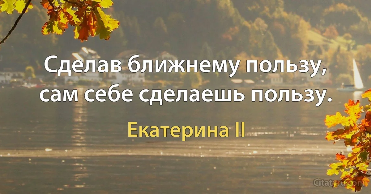 Сделав ближнему пользу, сам себе сделаешь пользу. (Екатерина II)