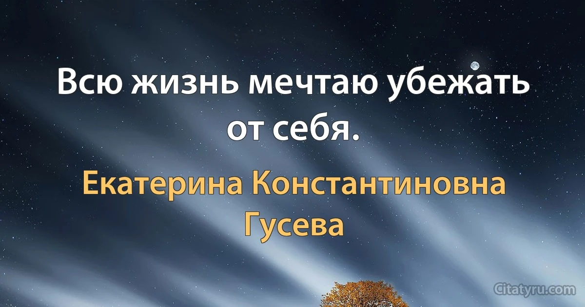 Всю жизнь мечтаю убежать от себя. (Екатерина Константиновна Гусева)