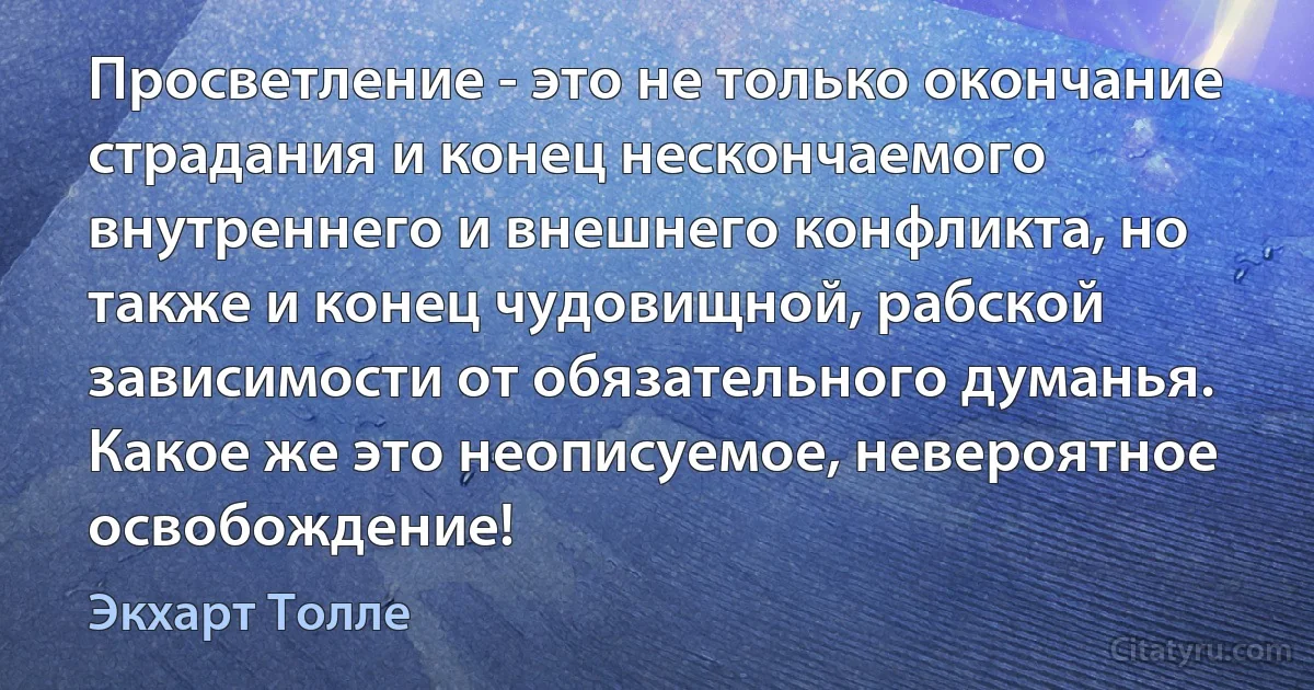 Просветление - это не только окончание страдания и конец нескончаемого внутреннего и внешнего конфликта, но также и конец чудовищной, рабской зависимости от обязательного думанья. Какое же это неописуемое, невероятное освобождение! (Экхарт Толле)