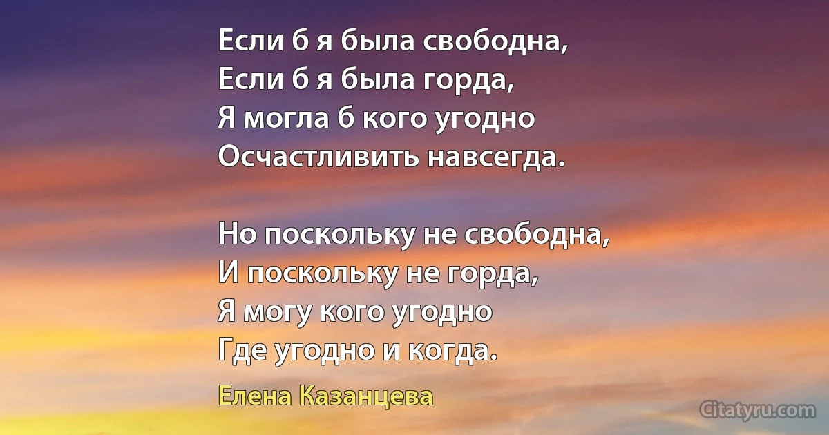 Если б я была свободна,
Если б я была горда, 
Я могла б кого угодно 
Осчастливить навсегда. 

Но поскольку не свободна, 
И поскольку не горда, 
Я могу кого угодно
Где угодно и когда. (Елена Казанцева)