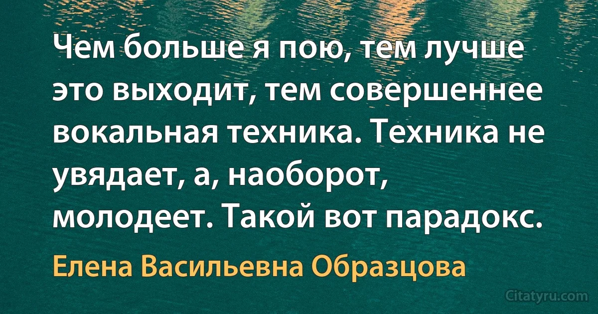 Чем больше я пою, тем лучше это выходит, тем совершеннее вокальная техника. Техника не увядает, а, наоборот, молодеет. Такой вот парадокс. (Елена Васильевна Образцова)