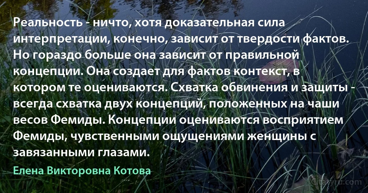 Реальность - ничто, хотя доказательная сила интерпретации, конечно, зависит от твердости фактов. Но гораздо больше она зависит от правильной концепции. Она создает для фактов контекст, в котором те оцениваются. Схватка обвинения и защиты - всегда схватка двух концепций, положенных на чаши весов Фемиды. Концепции оцениваются восприятием Фемиды, чувственными ощущениями женщины с завязанными глазами. (Елена Викторовна Котова)