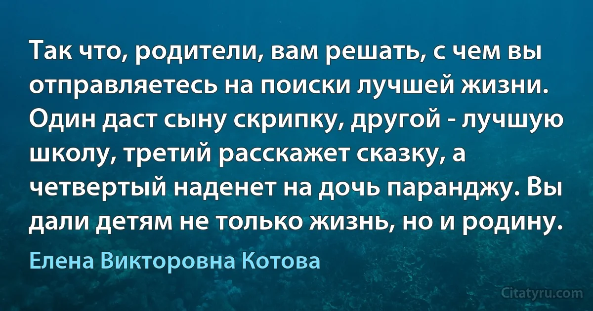 Так что, родители, вам решать, с чем вы отправляетесь на поиски лучшей жизни. Один даст сыну скрипку, другой - лучшую школу, третий расскажет сказку, а четвертый наденет на дочь паранджу. Вы дали детям не только жизнь, но и родину. (Елена Викторовна Котова)