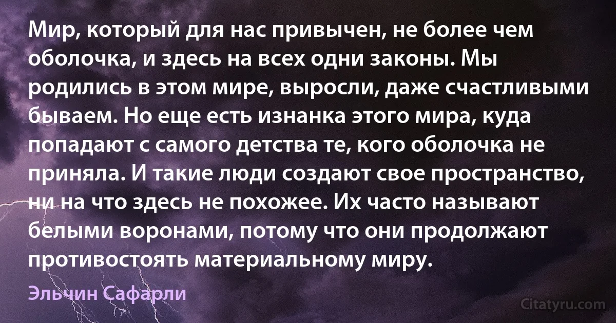 Мир, который для нас привычен, не более чем оболочка, и здесь на всех одни законы. Мы родились в этом мире, выросли, даже счастливыми бываем. Но еще есть изнанка этого мира, куда попадают с самого детства те, кого оболочка не приняла. И такие люди создают свое пространство, ни на что здесь не похожее. Их часто называют белыми воронами, потому что они продолжают противостоять материальному миру. (Эльчин Сафарли)