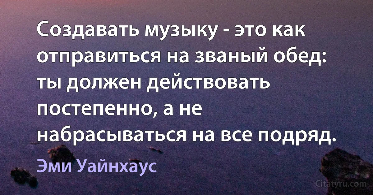 Создавать музыку - это как отправиться на званый обед: ты должен действовать постепенно, а не набрасываться на все подряд. (Эми Уайнхаус)